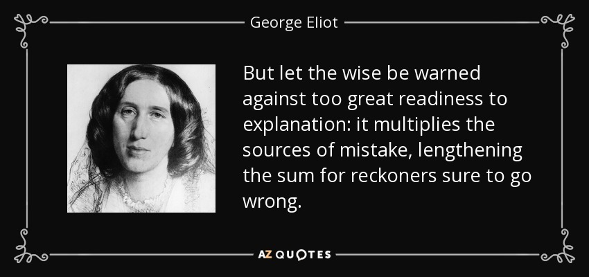 But let the wise be warned against too great readiness to explanation: it multiplies the sources of mistake, lengthening the sum for reckoners sure to go wrong. - George Eliot