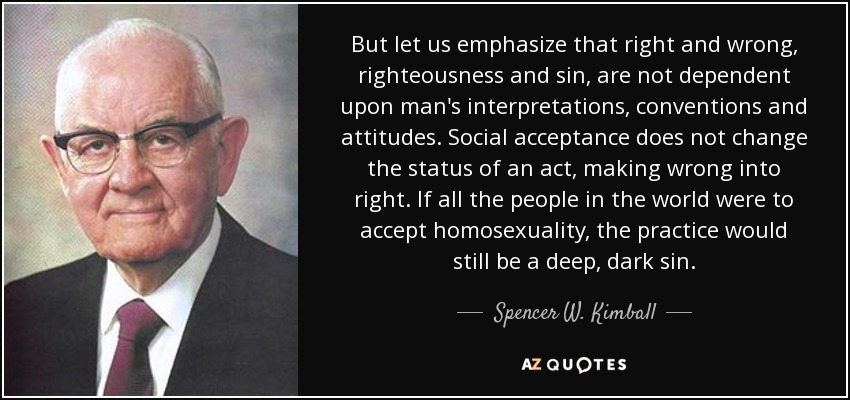 But let us emphasize that right and wrong, righteousness and sin, are not dependent upon man's interpretations, conventions and attitudes. Social acceptance does not change the status of an act, making wrong into right. If all the people in the world were to accept homosexuality, the practice would still be a deep, dark sin. - Spencer W. Kimball