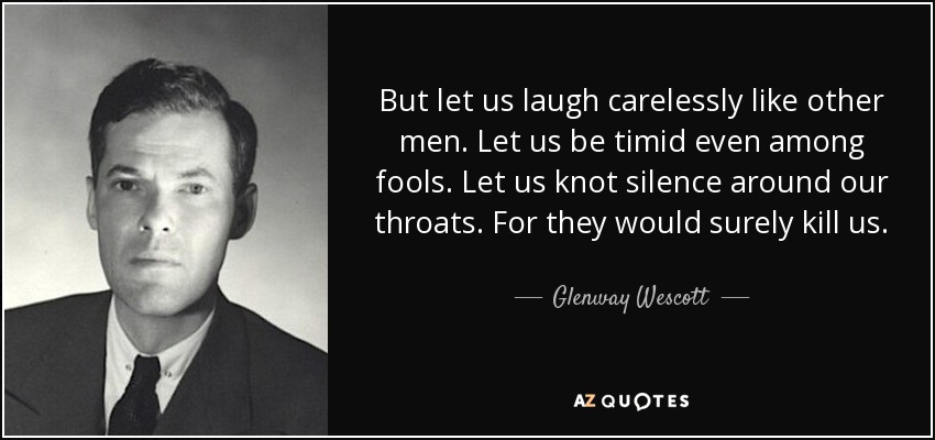 But let us laugh carelessly like other men. Let us be timid even among fools. Let us knot silence around our throats. For they would surely kill us. - Glenway Wescott