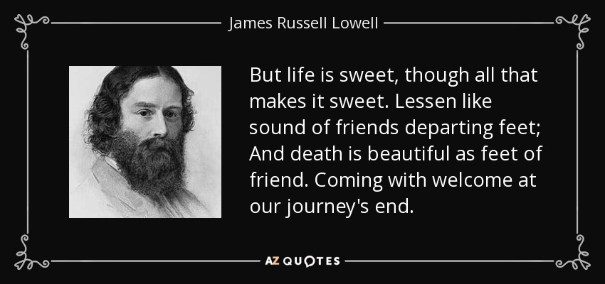 But life is sweet, though all that makes it sweet. Lessen like sound of friends departing feet; And death is beautiful as feet of friend. Coming with welcome at our journey's end. - James Russell Lowell