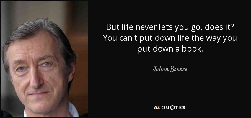 But life never lets you go, does it? You can't put down life the way you put down a book. - Julian Barnes