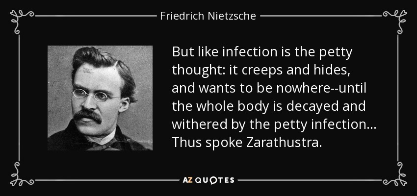 But like infection is the petty thought: it creeps and hides, and wants to be nowhere--until the whole body is decayed and withered by the petty infection... Thus spoke Zarathustra. - Friedrich Nietzsche