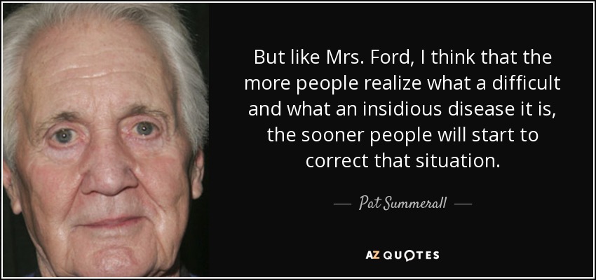 But like Mrs. Ford, I think that the more people realize what a difficult and what an insidious disease it is, the sooner people will start to correct that situation. - Pat Summerall
