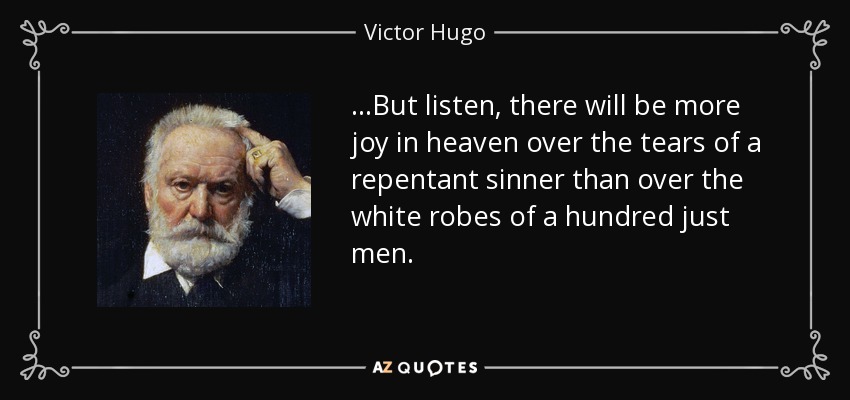 ...But listen, there will be more joy in heaven over the tears of a repentant sinner than over the white robes of a hundred just men. - Victor Hugo