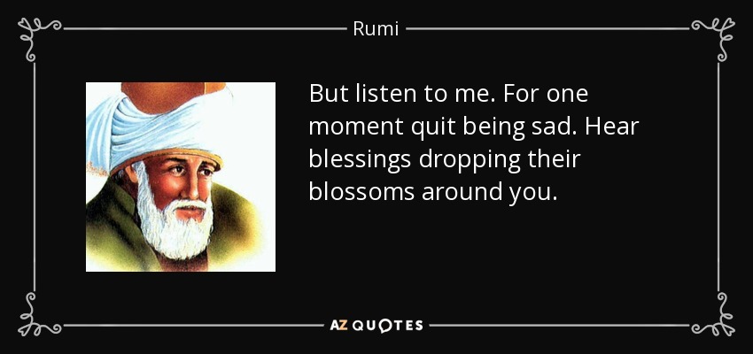 But listen to me. For one moment quit being sad. Hear blessings dropping their blossoms around you. - Rumi