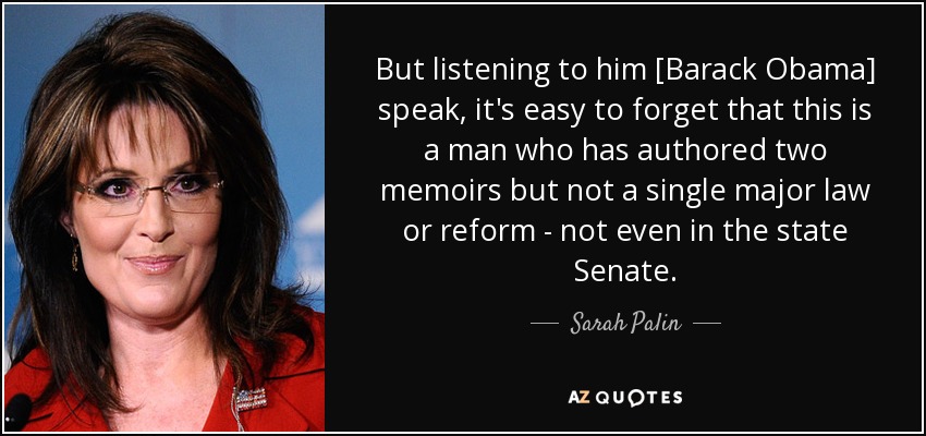 But listening to him [Barack Obama] speak, it's easy to forget that this is a man who has authored two memoirs but not a single major law or reform - not even in the state Senate. - Sarah Palin