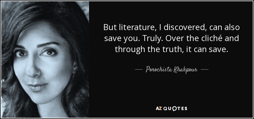 But literature, I discovered, can also save you. Truly. Over the cliché and through the truth, it can save. - Porochista Khakpour