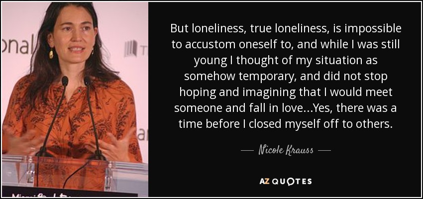 But loneliness, true loneliness, is impossible to accustom oneself to, and while I was still young I thought of my situation as somehow temporary, and did not stop hoping and imagining that I would meet someone and fall in love...Yes, there was a time before I closed myself off to others. - Nicole Krauss