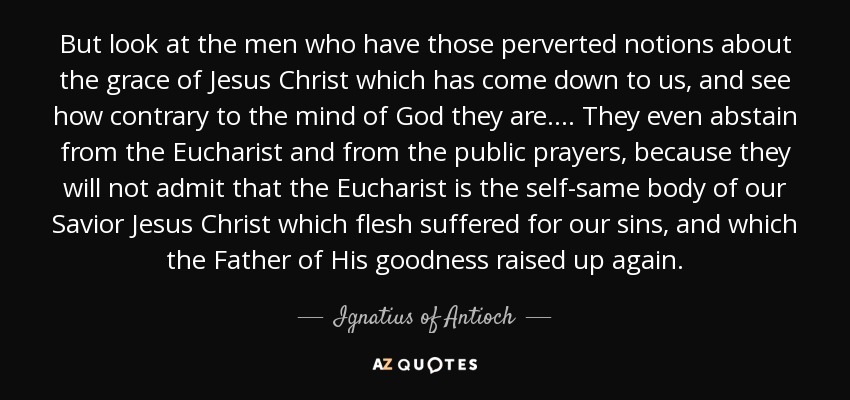 But look at the men who have those perverted notions about the grace of Jesus Christ which has come down to us, and see how contrary to the mind of God they are. . . . They even abstain from the Eucharist and from the public prayers, because they will not admit that the Eucharist is the self-same body of our Savior Jesus Christ which flesh suffered for our sins, and which the Father of His goodness raised up again. - Ignatius of Antioch