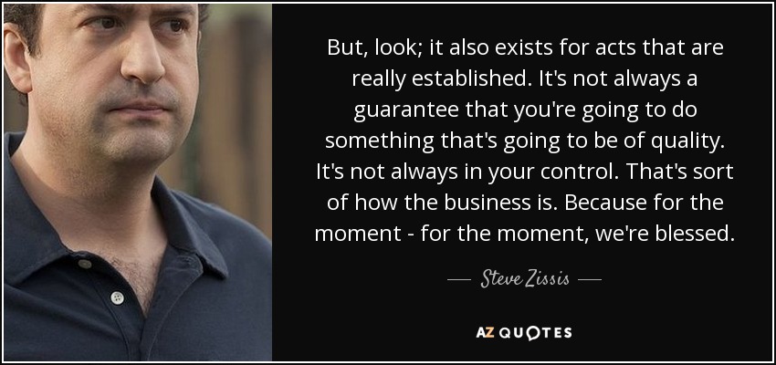 But, look; it also exists for acts that are really established. It's not always a guarantee that you're going to do something that's going to be of quality. It's not always in your control. That's sort of how the business is. Because for the moment - for the moment, we're blessed. - Steve Zissis