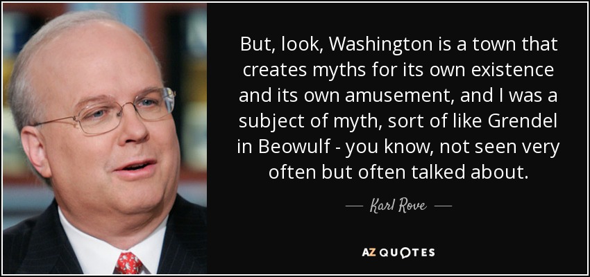 But, look, Washington is a town that creates myths for its own existence and its own amusement, and I was a subject of myth, sort of like Grendel in Beowulf - you know, not seen very often but often talked about. - Karl Rove