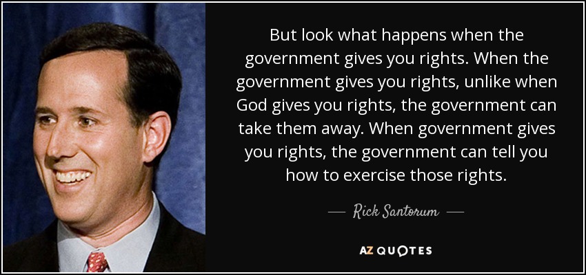 But look what happens when the government gives you rights. When the government gives you rights, unlike when God gives you rights, the government can take them away. When government gives you rights, the government can tell you how to exercise those rights. - Rick Santorum