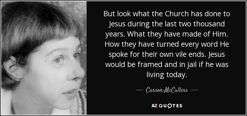 But look what the Church has done to Jesus during the last two thousand years. What they have made of Him. How they have turned every word He spoke for their own vile ends. Jesus would be framed and in jail if he was living today. - Carson McCullers