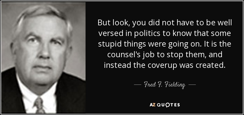 But look, you did not have to be well versed in politics to know that some stupid things were going on. It is the counsel's job to stop them, and instead the coverup was created. - Fred F. Fielding