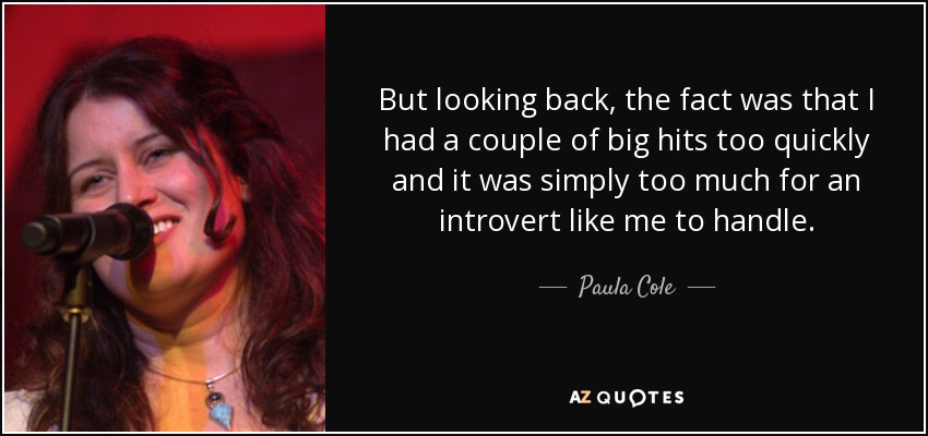 But looking back, the fact was that I had a couple of big hits too quickly and it was simply too much for an introvert like me to handle. - Paula Cole