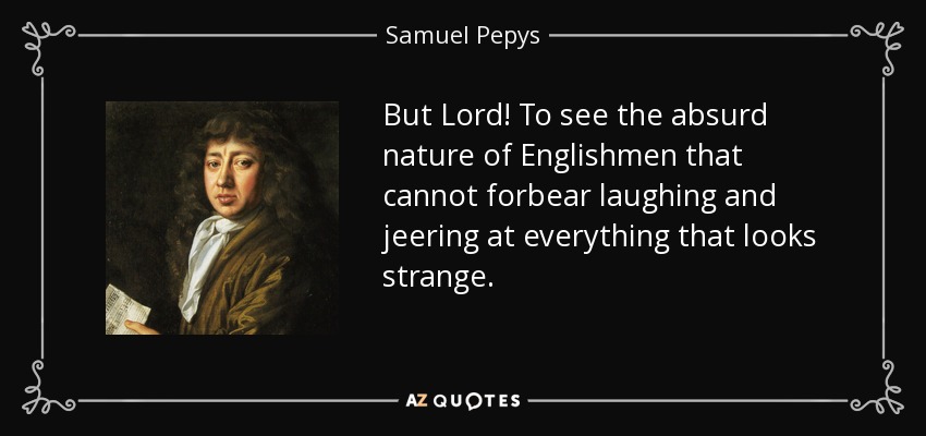 But Lord! To see the absurd nature of Englishmen that cannot forbear laughing and jeering at everything that looks strange. - Samuel Pepys