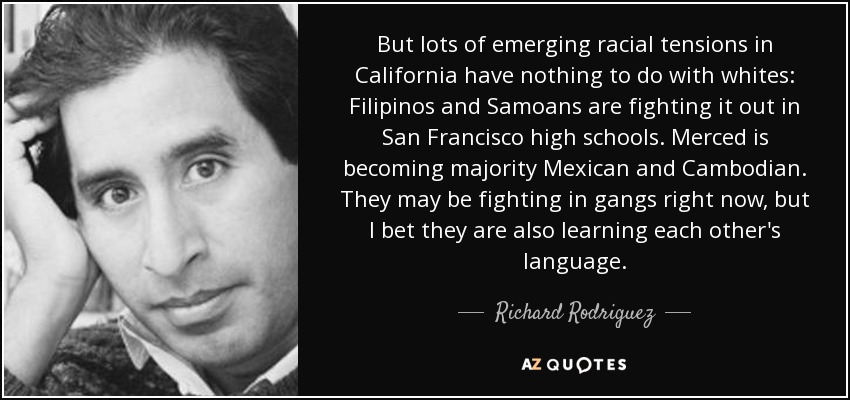 But lots of emerging racial tensions in California have nothing to do with whites: Filipinos and Samoans are fighting it out in San Francisco high schools. Merced is becoming majority Mexican and Cambodian. They may be fighting in gangs right now, but I bet they are also learning each other's language. - Richard Rodriguez