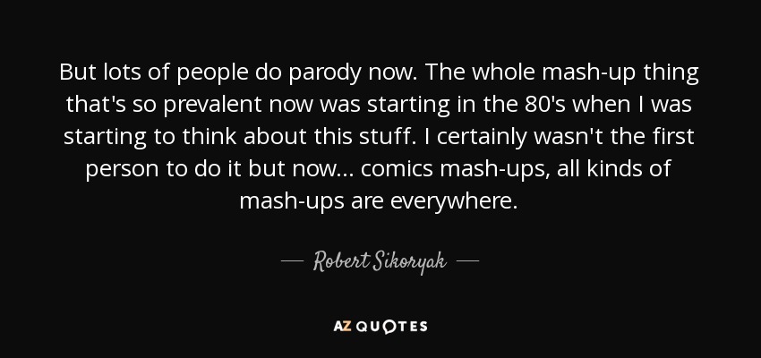 But lots of people do parody now. The whole mash-up thing that's so prevalent now was starting in the 80's when I was starting to think about this stuff. I certainly wasn't the first person to do it but now... comics mash-ups, all kinds of mash-ups are everywhere. - Robert Sikoryak