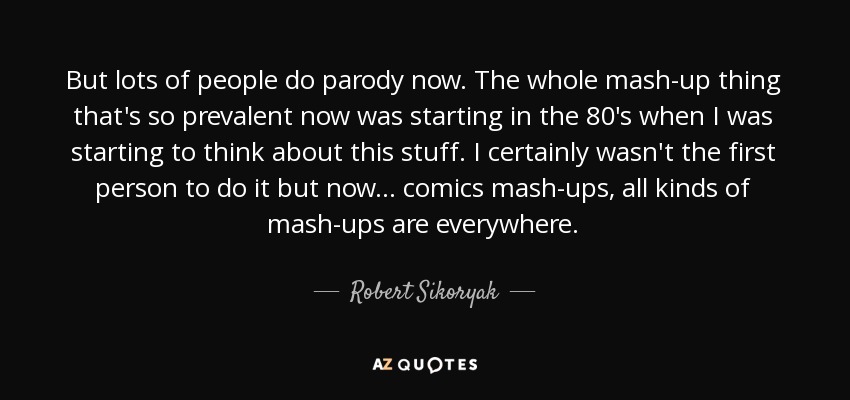 But lots of people do parody now. The whole mash-up thing that's so prevalent now was starting in the 80's when I was starting to think about this stuff. I certainly wasn't the first person to do it but now... comics mash-ups, all kinds of mash-ups are everywhere. - Robert Sikoryak