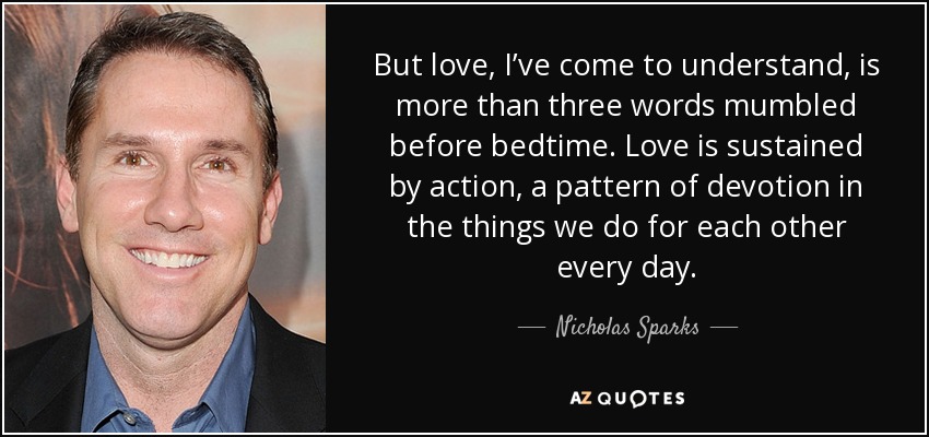 But love, I’ve come to understand, is more than three words mumbled before bedtime. Love is sustained by action, a pattern of devotion in the things we do for each other every day. - Nicholas Sparks