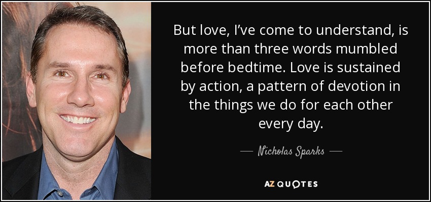 But love, I’ve come to understand, is more than three words mumbled before bedtime. Love is sustained by action, a pattern of devotion in the things we do for each other every day. - Nicholas Sparks