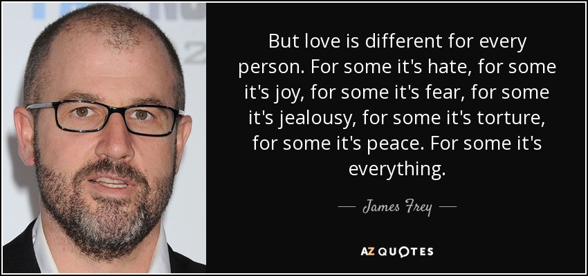 But love is different for every person. For some it's hate, for some it's joy, for some it's fear, for some it's jealousy, for some it's torture, for some it's peace. For some it's everything. - James Frey