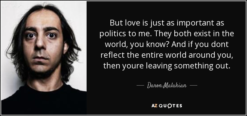 But love is just as important as politics to me. They both exist in the world, you know? And if you dont reflect the entire world around you, then youre leaving something out. - Daron Malakian