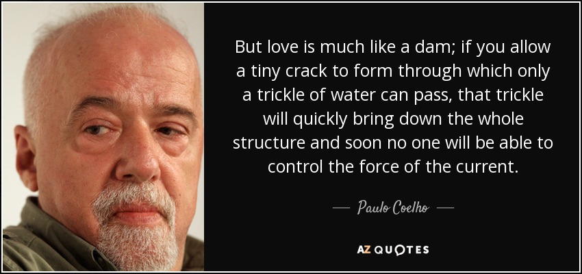 But love is much like a dam; if you allow a tiny crack to form through which only a trickle of water can pass, that trickle will quickly bring down the whole structure and soon no one will be able to control the force of the current. - Paulo Coelho