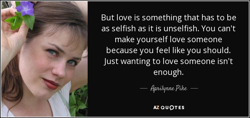 But love is something that has to be as selfish as it is unselfish. You can't make yourself love someone because you feel like you should. Just wanting to love someone isn't enough. - Aprilynne Pike
