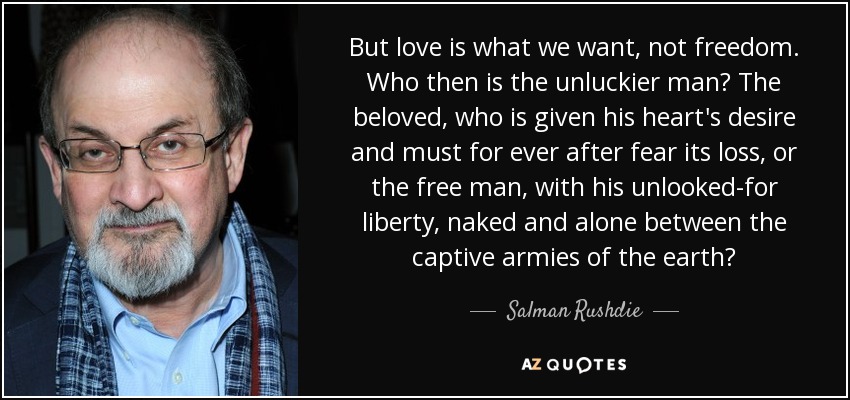 But love is what we want, not freedom. Who then is the unluckier man? The beloved, who is given his heart's desire and must for ever after fear its loss, or the free man, with his unlooked-for liberty, naked and alone between the captive armies of the earth? - Salman Rushdie