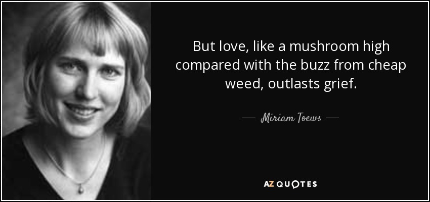 But love, like a mushroom high compared with the buzz from cheap weed, outlasts grief. - Miriam Toews
