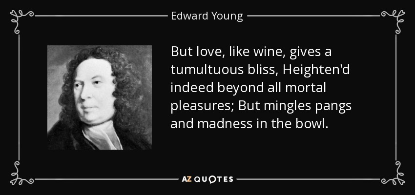 But love, like wine, gives a tumultuous bliss, Heighten'd indeed beyond all mortal pleasures; But mingles pangs and madness in the bowl. - Edward Young
