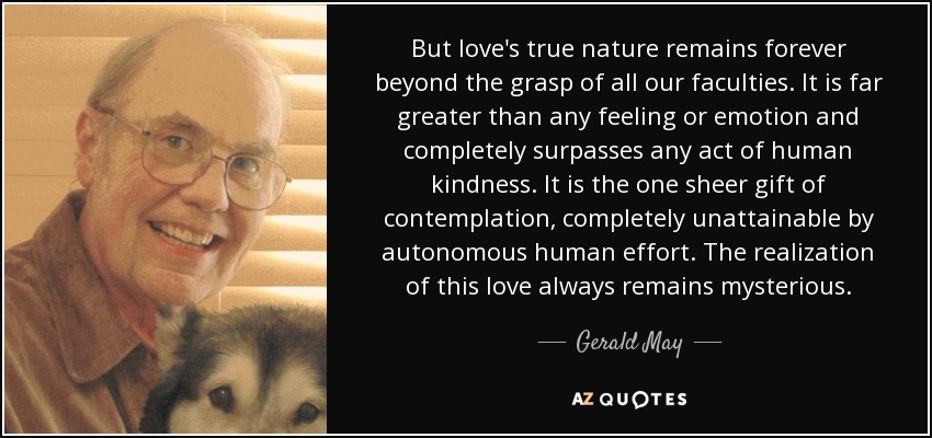 But love's true nature remains forever beyond the grasp of all our faculties. It is far greater than any feeling or emotion and completely surpasses any act of human kindness. It is the one sheer gift of contemplation, completely unattainable by autonomous human effort. The realization of this love always remains mysterious. - Gerald May