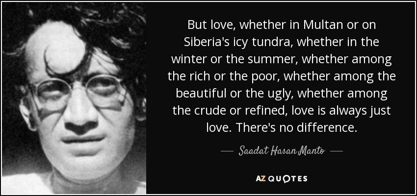 But love, whether in Multan or on Siberia's icy tundra, whether in the winter or the summer, whether among the rich or the poor, whether among the beautiful or the ugly, whether among the crude or refined, love is always just love. There's no difference. - Saadat Hasan Manto