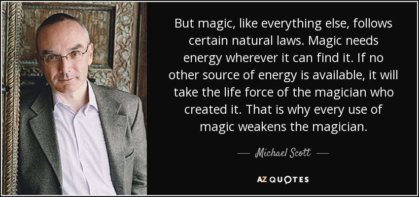 But magic, like everything else, follows certain natural laws. Magic needs energy wherever it can find it. If no other source of energy is available, it will take the life force of the magician who created it. That is why every use of magic weakens the magician. - Michael Scott