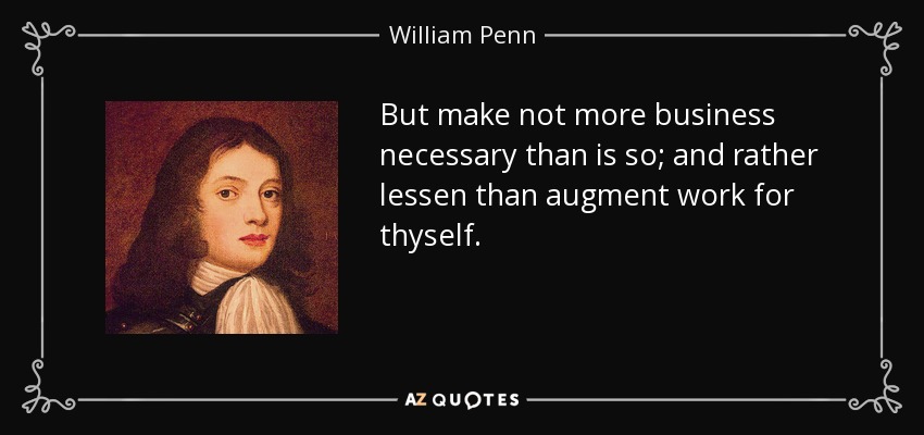 But make not more business necessary than is so; and rather lessen than augment work for thyself. - William Penn