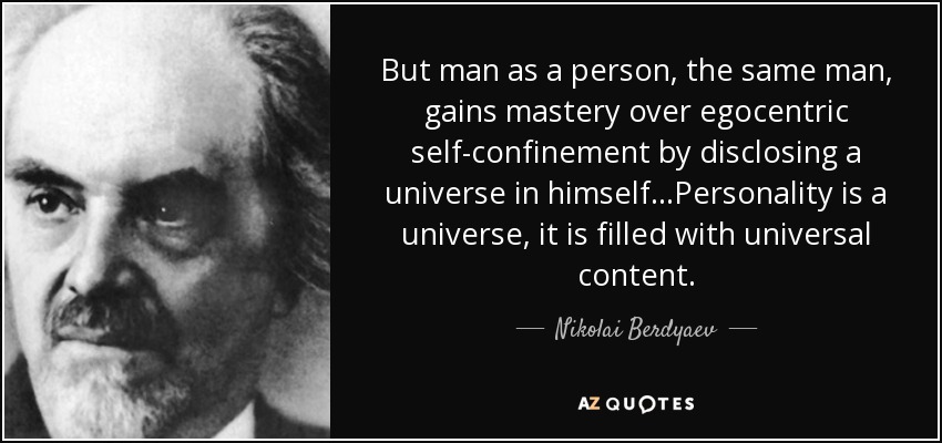 But man as a person, the same man, gains mastery over egocentric self-confinement by disclosing a universe in himself...Personality is a universe, it is filled with universal content. - Nikolai Berdyaev