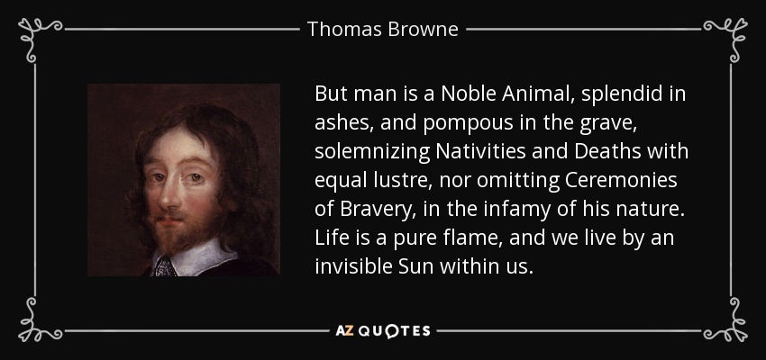 But man is a Noble Animal, splendid in ashes, and pompous in the grave, solemnizing Nativities and Deaths with equal lustre, nor omitting Ceremonies of Bravery, in the infamy of his nature. Life is a pure flame, and we live by an invisible Sun within us. - Thomas Browne