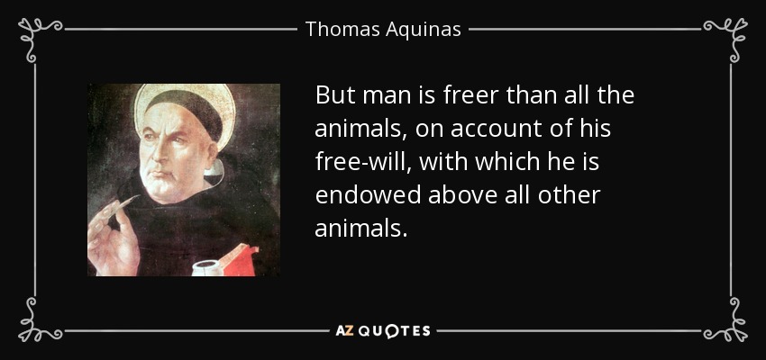 But man is freer than all the animals, on account of his free-will, with which he is endowed above all other animals. - Thomas Aquinas