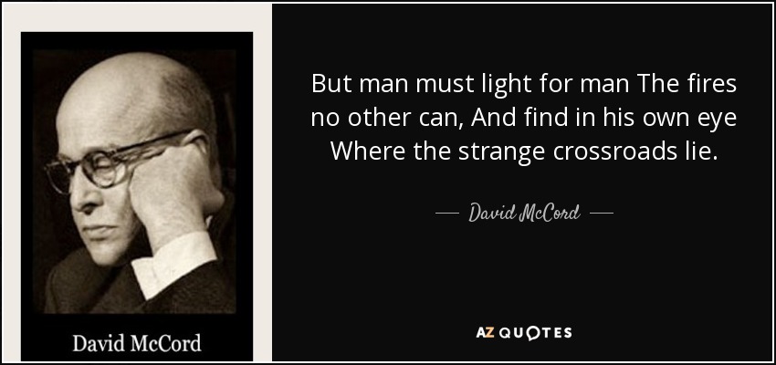 But man must light for man The fires no other can, And find in his own eye Where the strange crossroads lie. - David McCord