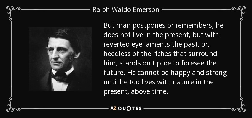 But man postpones or remembers; he does not live in the present, but with reverted eye laments the past, or, heedless of the riches that surround him, stands on tiptoe to foresee the future. He cannot be happy and strong until he too lives with nature in the present, above time. - Ralph Waldo Emerson