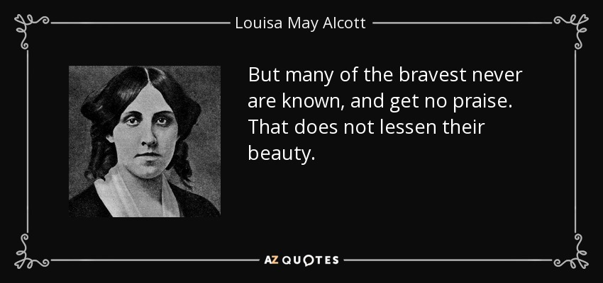 But many of the bravest never are known, and get no praise. That does not lessen their beauty. - Louisa May Alcott