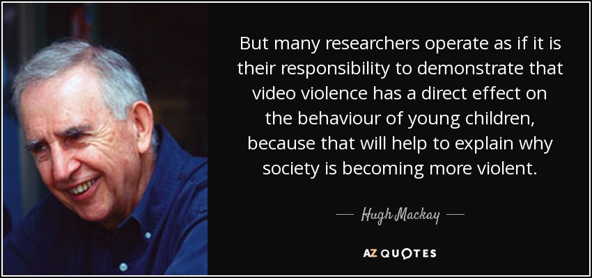 But many researchers operate as if it is their responsibility to demonstrate that video violence has a direct effect on the behaviour of young children, because that will help to explain why society is becoming more violent. - Hugh Mackay