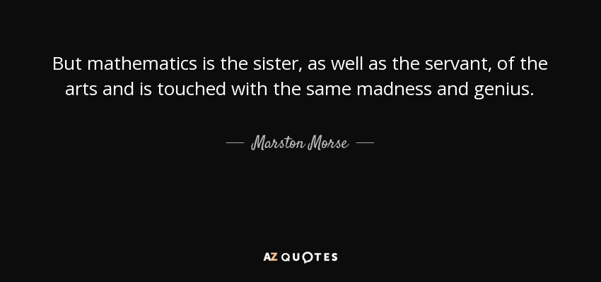 But mathematics is the sister, as well as the servant, of the arts and is touched with the same madness and genius. - Marston Morse