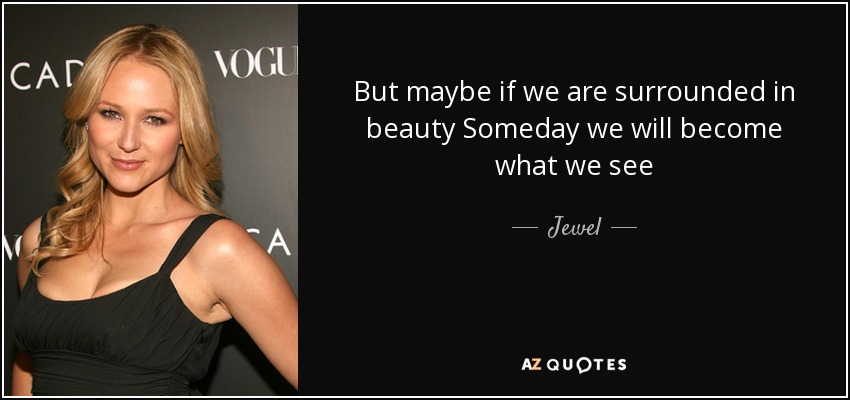 But maybe if we are surrounded in beauty Someday we will become what we see - Jewel