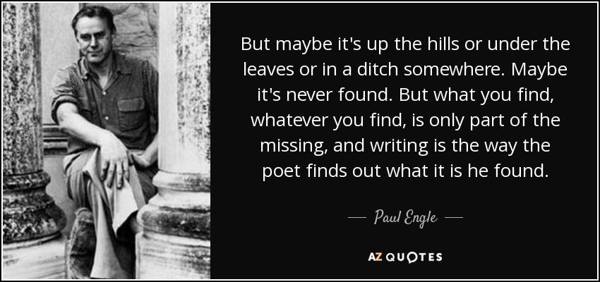 But maybe it's up the hills or under the leaves or in a ditch somewhere. Maybe it's never found. But what you find, whatever you find, is only part of the missing, and writing is the way the poet finds out what it is he found. - Paul Engle