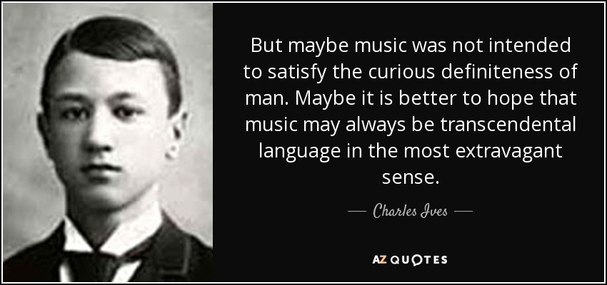 But maybe music was not intended to satisfy the curious definiteness of man. Maybe it is better to hope that music may always be transcendental language in the most extravagant sense. - Charles Ives