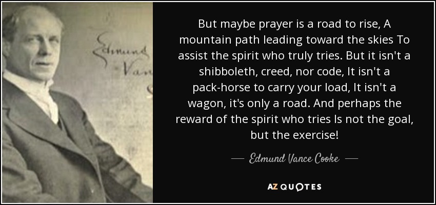 But maybe prayer is a road to rise, A mountain path leading toward the skies To assist the spirit who truly tries. But it isn't a shibboleth, creed, nor code, It isn't a pack-horse to carry your load, It isn't a wagon, it's only a road. And perhaps the reward of the spirit who tries Is not the goal, but the exercise! - Edmund Vance Cooke