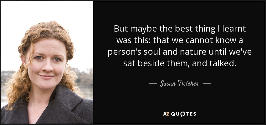 But maybe the best thing I learnt was this: that we cannot know a person's soul and nature until we've sat beside them, and talked. - Susan Fletcher