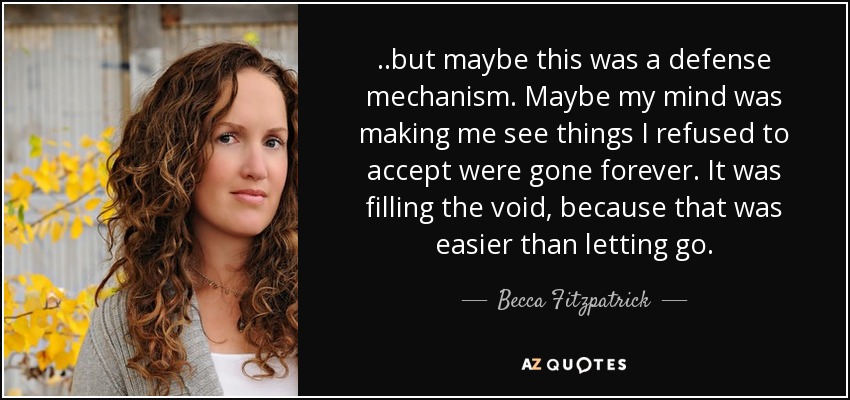 ..but maybe this was a defense mechanism. Maybe my mind was making me see things I refused to accept were gone forever. It was filling the void, because that was easier than letting go. - Becca Fitzpatrick